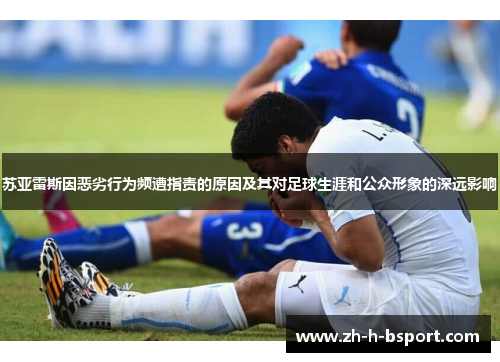苏亚雷斯因恶劣行为频遭指责的原因及其对足球生涯和公众形象的深远影响