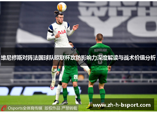 维尼修斯对阵法国球队欧联杯攻防影响力深度解读与战术价值分析