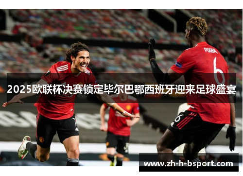 2025欧联杯决赛锁定毕尔巴鄂西班牙迎来足球盛宴